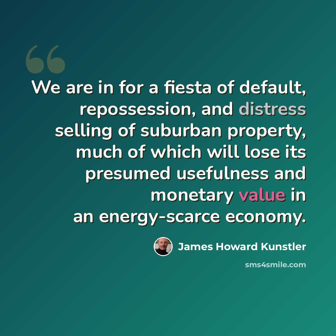 “We are in for a fiesta of default, repossession, and distress selling of suburban property, much of which will lose its presumed usefulness and monetary value in an energy-scarce economy.” quote by James Howard Kunstler