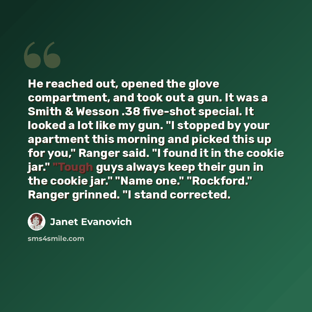 “He reached out, opened the glove compartment, and took out a gun. It was a Smith & Wesson .38 five-shot special. It looked a lot like my gun. "I stopped by your apartment this morning and picked this up for you," Ranger said. "I found it in the cookie jar." "Tough guys always keep their gun in the…” quote by Janet Evanovich