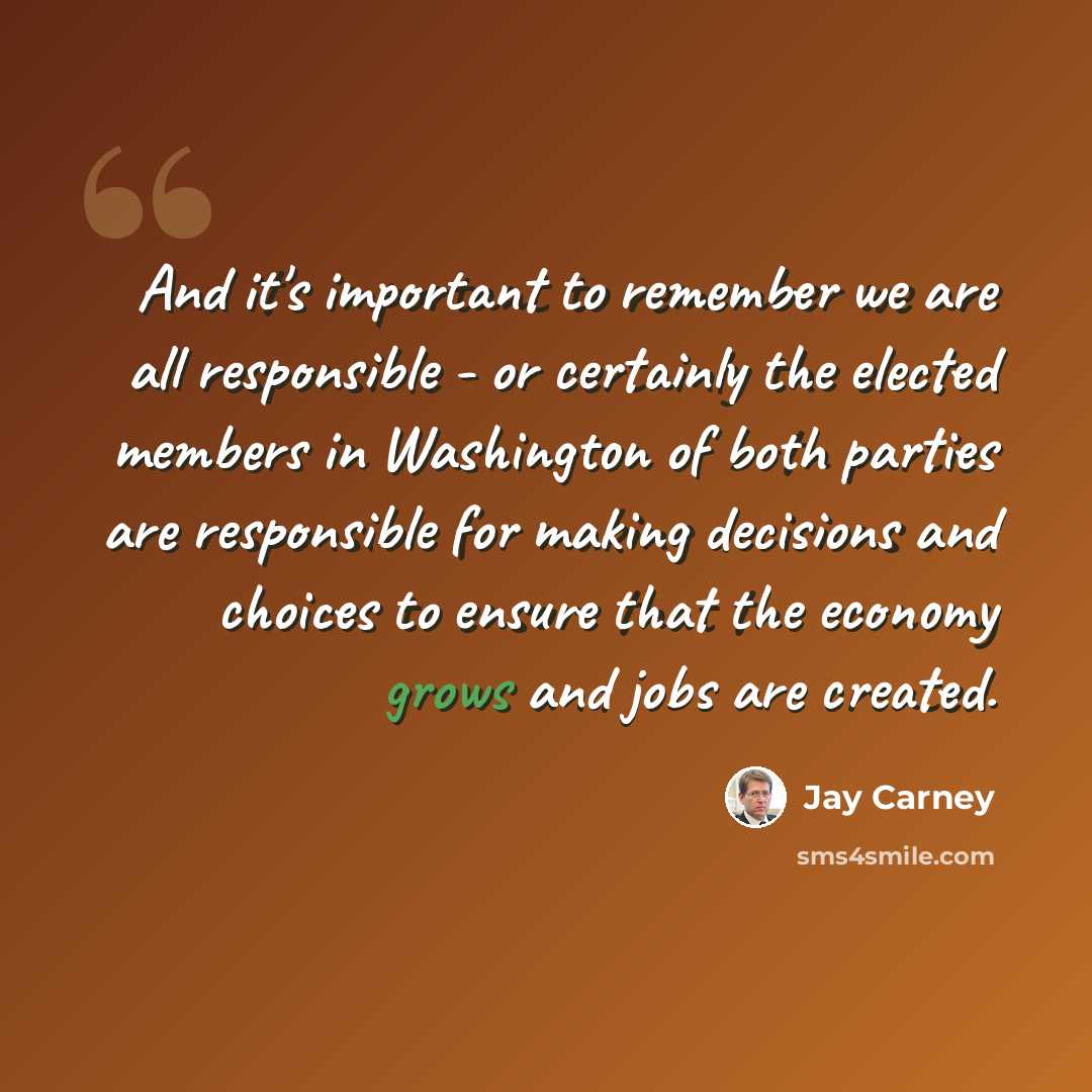 “And it's important to remember we are all responsible - or certainly the elected members in Washington of both parties are responsible for making decisions and choices to ensure that the economy grows and jobs are created.” quote by Jay Carney