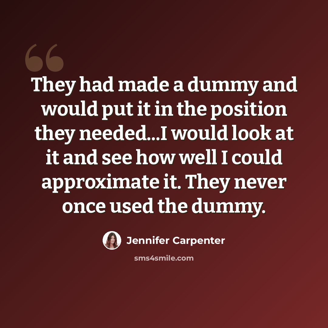 “They had made a dummy and would put it in the position they needed...I would look at it and see how well I could approximate it. They never once used the dummy.” quote by Jennifer Carpenter