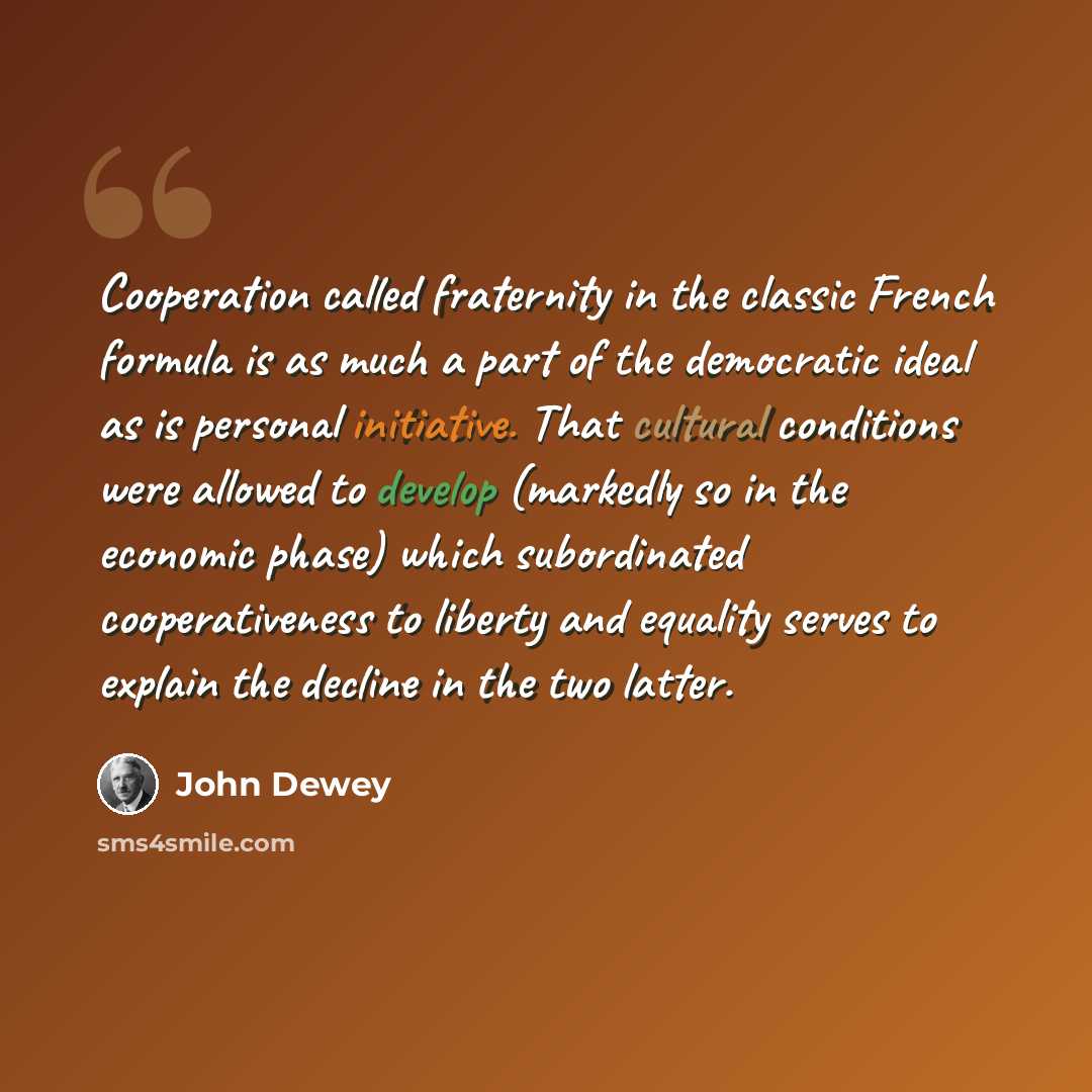 “Cooperation called fraternity in the classic French formula is as much a part of the democratic ideal as is personal initiative. That cultural conditions were allowed to develop (markedly so in the economic phase) which subordinated cooperativeness to liberty and equality serves to explain the…” quote by John Dewey