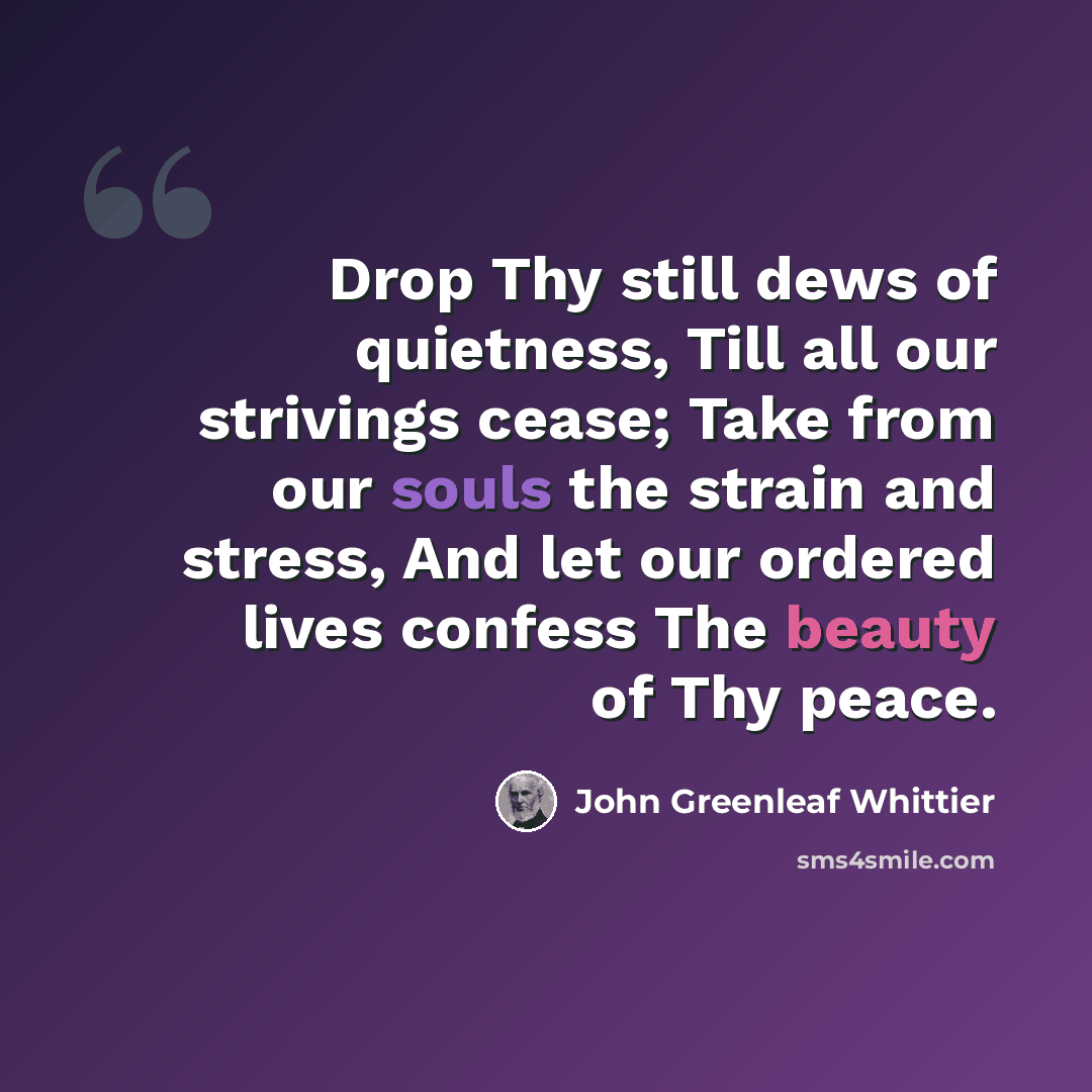 “Drop Thy still dews of quietness, Till all our strivings cease; Take from our souls the strain and stress, And let our ordered lives confess The beauty of Thy peace.” quote by John Greenleaf Whittier