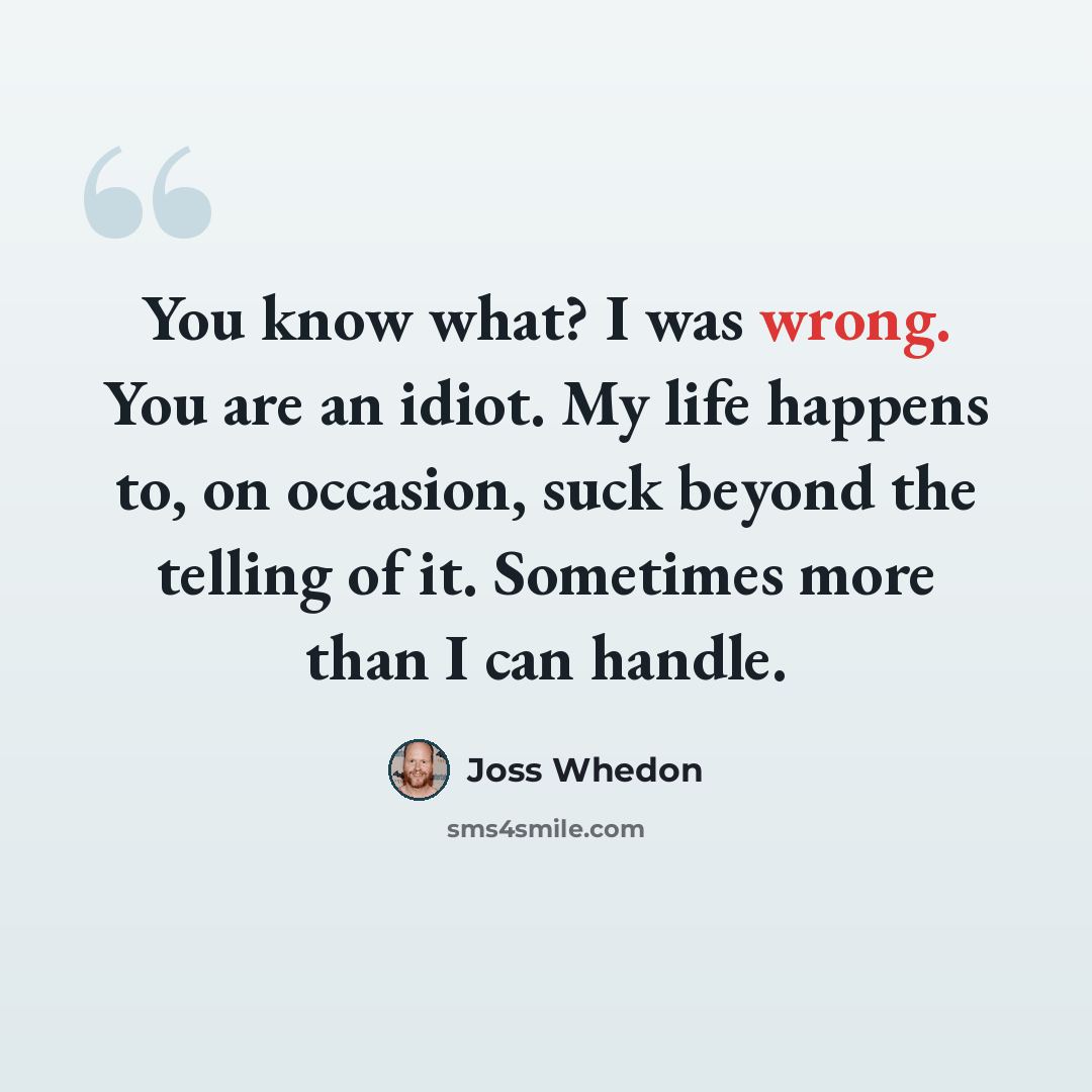 “You know what? I was wrong. You are an idiot. My life happens to, on occasion, suck beyond the telling of it. Sometimes more than I can handle.” quote by Joss Whedon