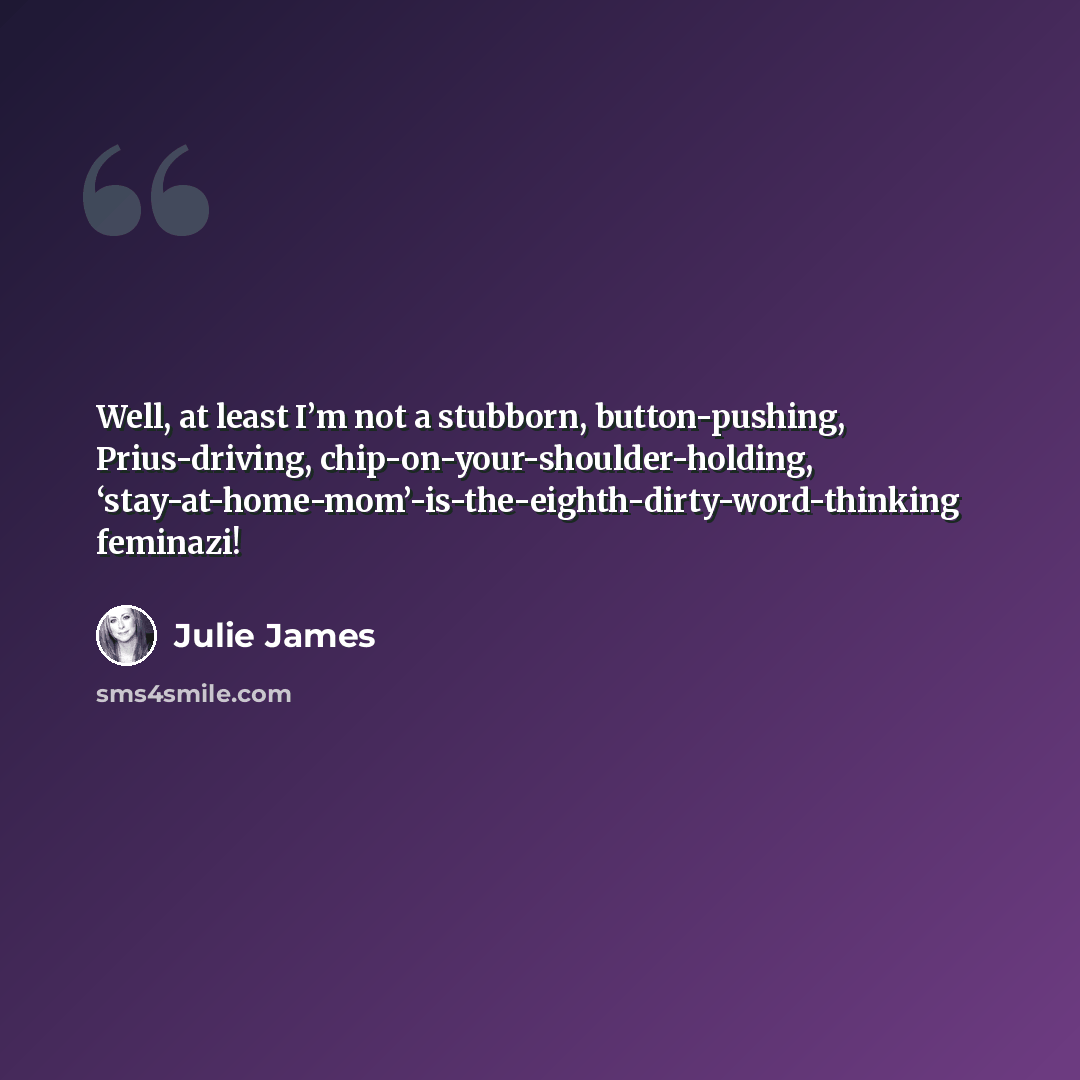 “Well, at least I’m not a stubborn, button-pushing, Prius-driving, chip-on-your-shoulder-holding, ‘stay-at-home-mom’-is-the-eighth-dirty-word-thinking feminazi!” quote by Julie James