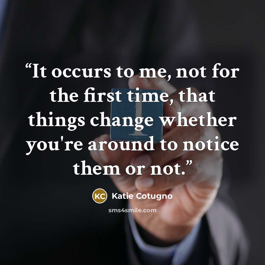 “It occurs to me, not for the first time, that things change whether you're around to notice them or not.” quote by Katie Cotugno