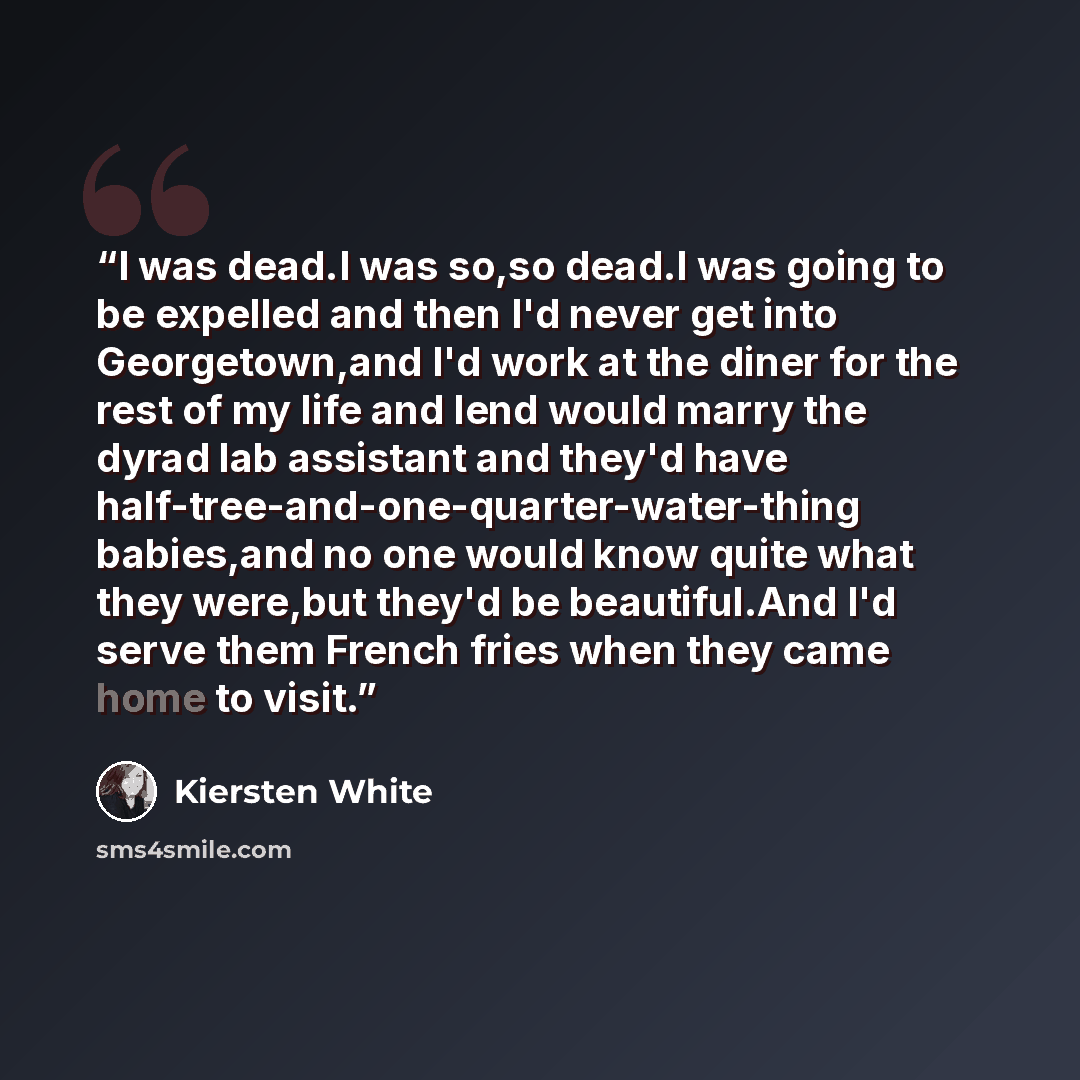 “I was dead.I was so,so dead.I was going to be expelled and then I'd never get into Georgetown,and I'd work at the diner for the rest of my life and lend would marry the dyrad lab assistant and they'd have half-tree-and-one-quarter-water-thing babies,and no one would know quite what they were,but…” quote by Kiersten White