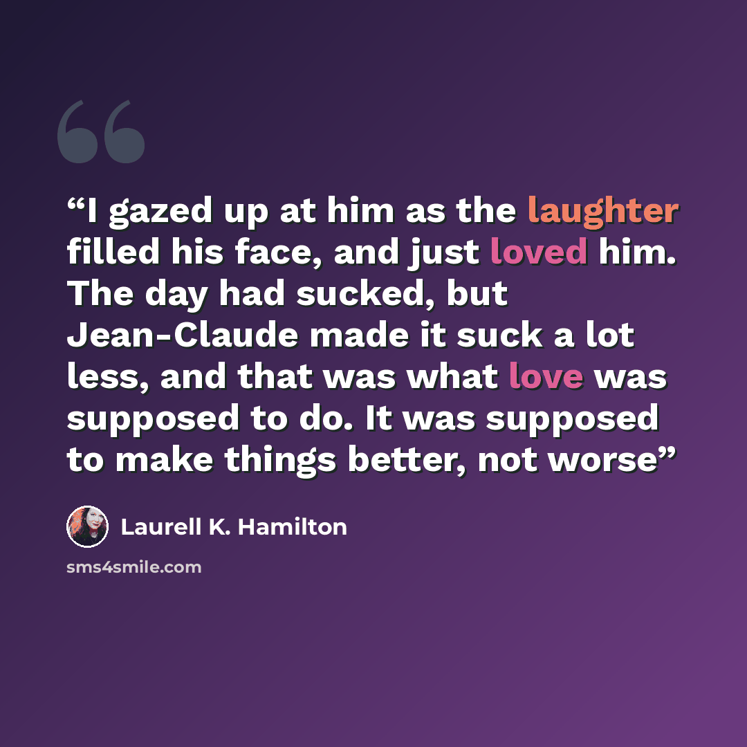 “I gazed up at him as the laughter filled his face, and just loved him. The day had sucked, but Jean-Claude made it suck a lot less, and that was what love was supposed to do. It was supposed to make things better, not worse” quote by Laurell K. Hamilton