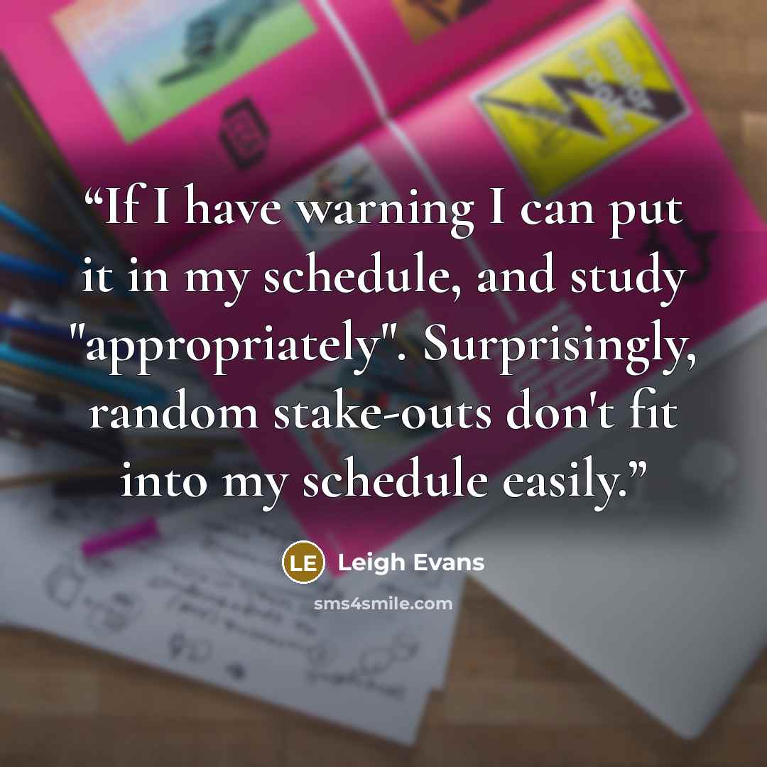 “If I have warning I can put it in my schedule, and study "appropriately". Surprisingly, random stake-outs don't fit into my schedule easily.” quote by Leigh Evans