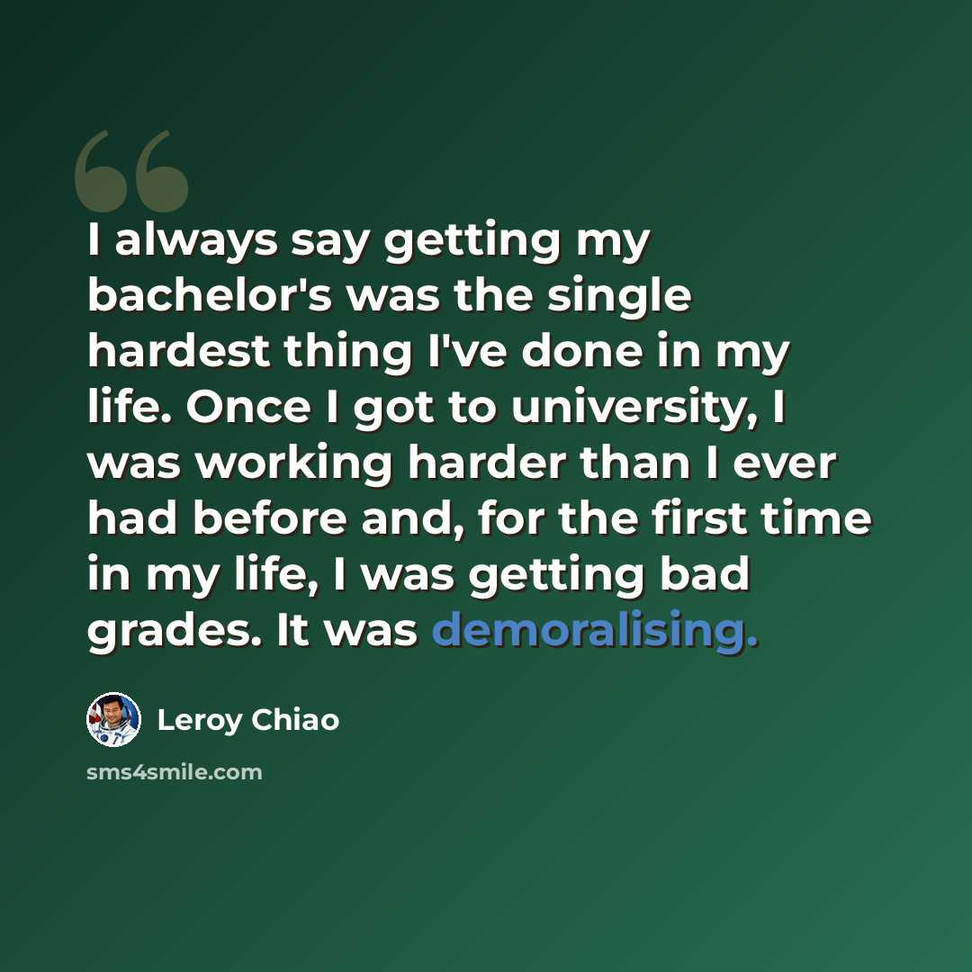 “I always say getting my bachelor's was the single hardest thing I've done in my life. Once I got to university, I was working harder than I ever had before and, for the first time in my life, I was getting bad grades. It was demoralising.” quote by Leroy Chiao