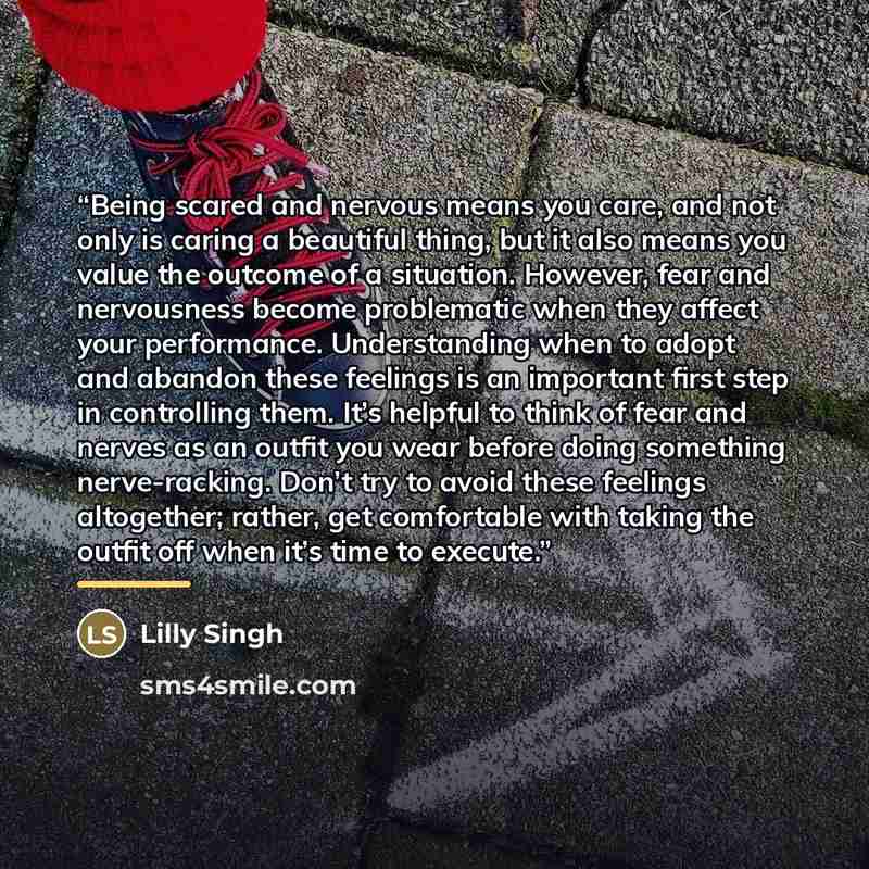 “Being scared and nervous means you care, and not only is caring a beautiful thing, but it also means you value the outcome of a situation. However, fear and nervousness become problematic when they affect your performance. Understanding when to adopt and abandon these feelings is an important…” quote by Lilly Singh