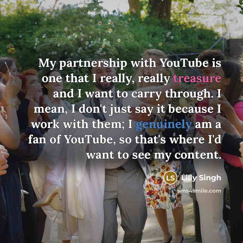 “My partnership with YouTube is one that I really, really treasure and I want to carry through. I mean, I don't just say it because I work with them; I genuinely am a fan of YouTube, so that's where I'd want to see my content.” quote by Lilly Singh
