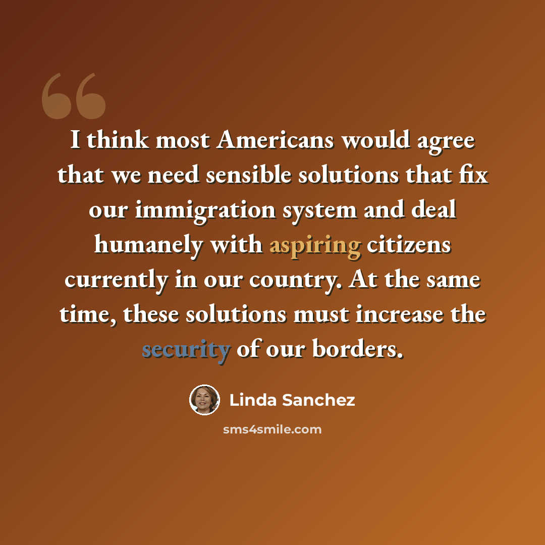 “I think most Americans would agree that we need sensible solutions that fix our immigration system and deal humanely with aspiring citizens currently in our country. At the same time, these solutions must increase the security of our borders.” quote by Linda Sanchez