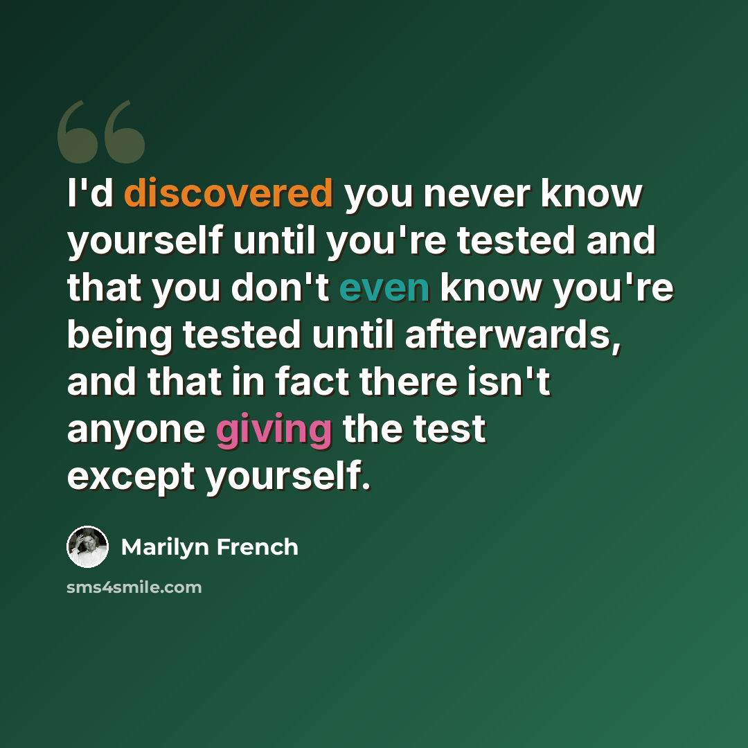 “I'd discovered you never know yourself until you're tested and that you don't even know you're being tested until afterwards, and that in fact there isn't anyone giving the test except yourself.” quote by Marilyn French