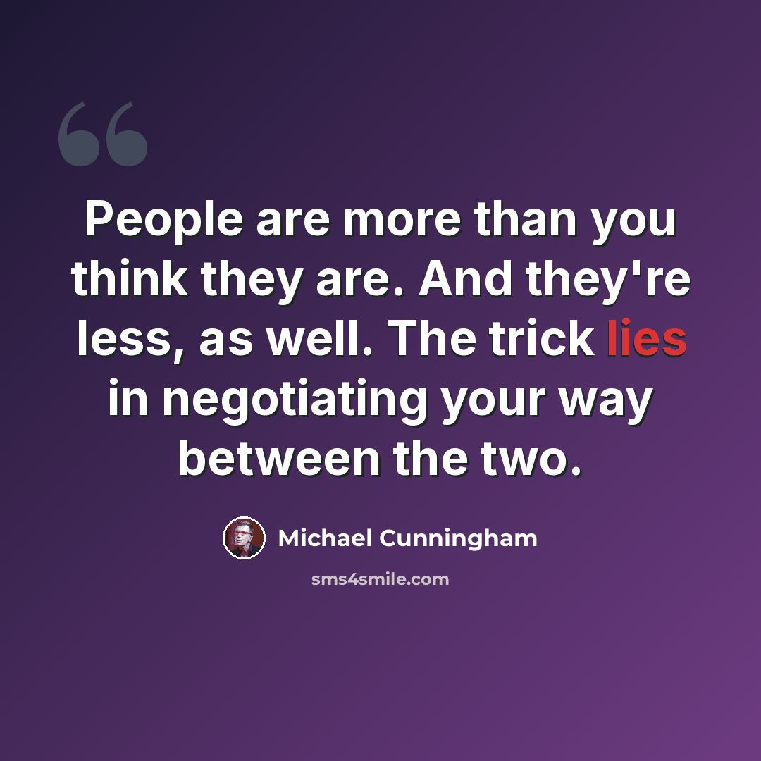 “People are more than you think they are. And they're less, as well. The trick lies in negotiating your way between the two.” quote by Michael Cunningham