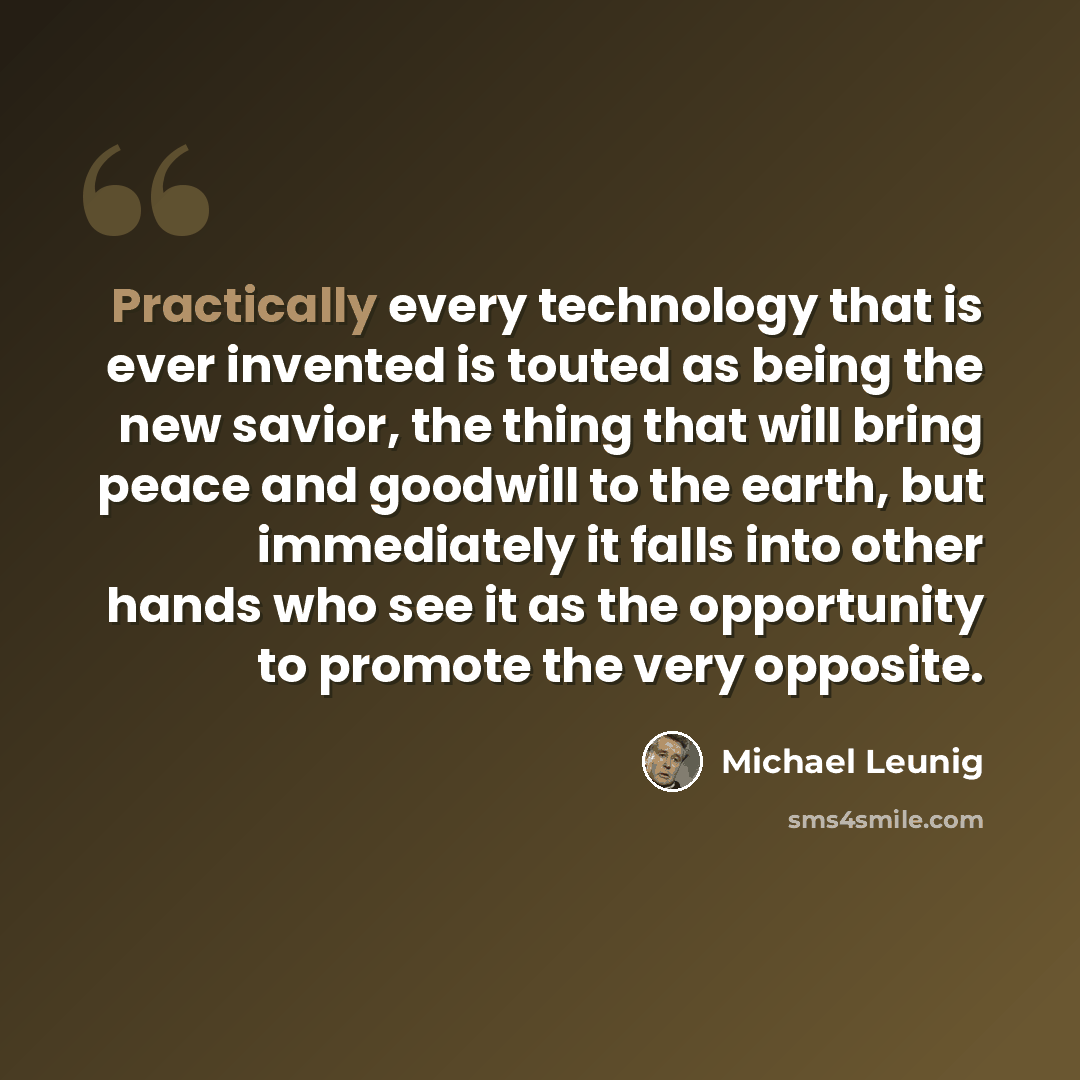 “Practically every technology that is ever invented is touted as being the new savior, the thing that will bring peace and goodwill to the earth, but immediately it falls into other hands who see it as the opportunity to promote the very opposite.” quote by Michael Leunig