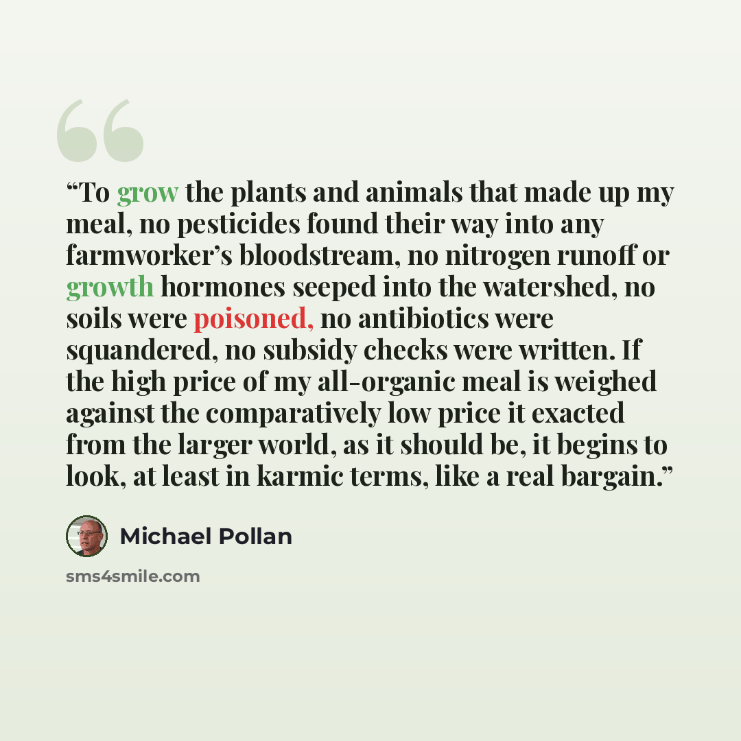 “To grow the plants and animals that made up my meal, no pesticides found their way into any farmworker’s bloodstream, no nitrogen runoff or growth hormones seeped into the watershed, no soils were poisoned, no antibiotics were squandered, no subsidy checks were written. If the high price of my…” quote by Michael Pollan