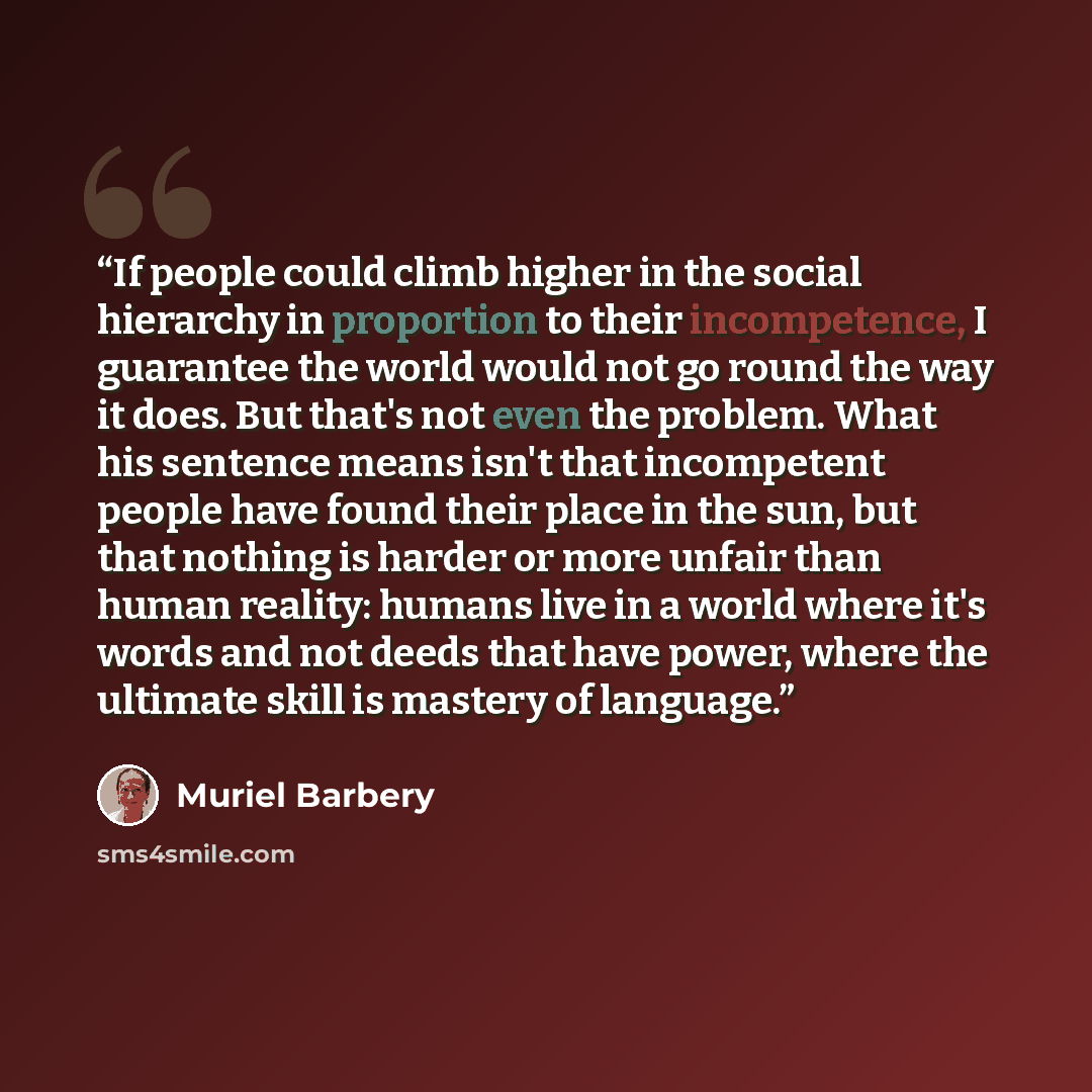 “If people could climb higher in the social hierarchy in proportion to their incompetence, I guarantee the world would not go round the way it does. But that's not even the problem. What his sentence means isn't that incompetent people have found their place in the sun, but that nothing is harder…” quote by Muriel Barbery