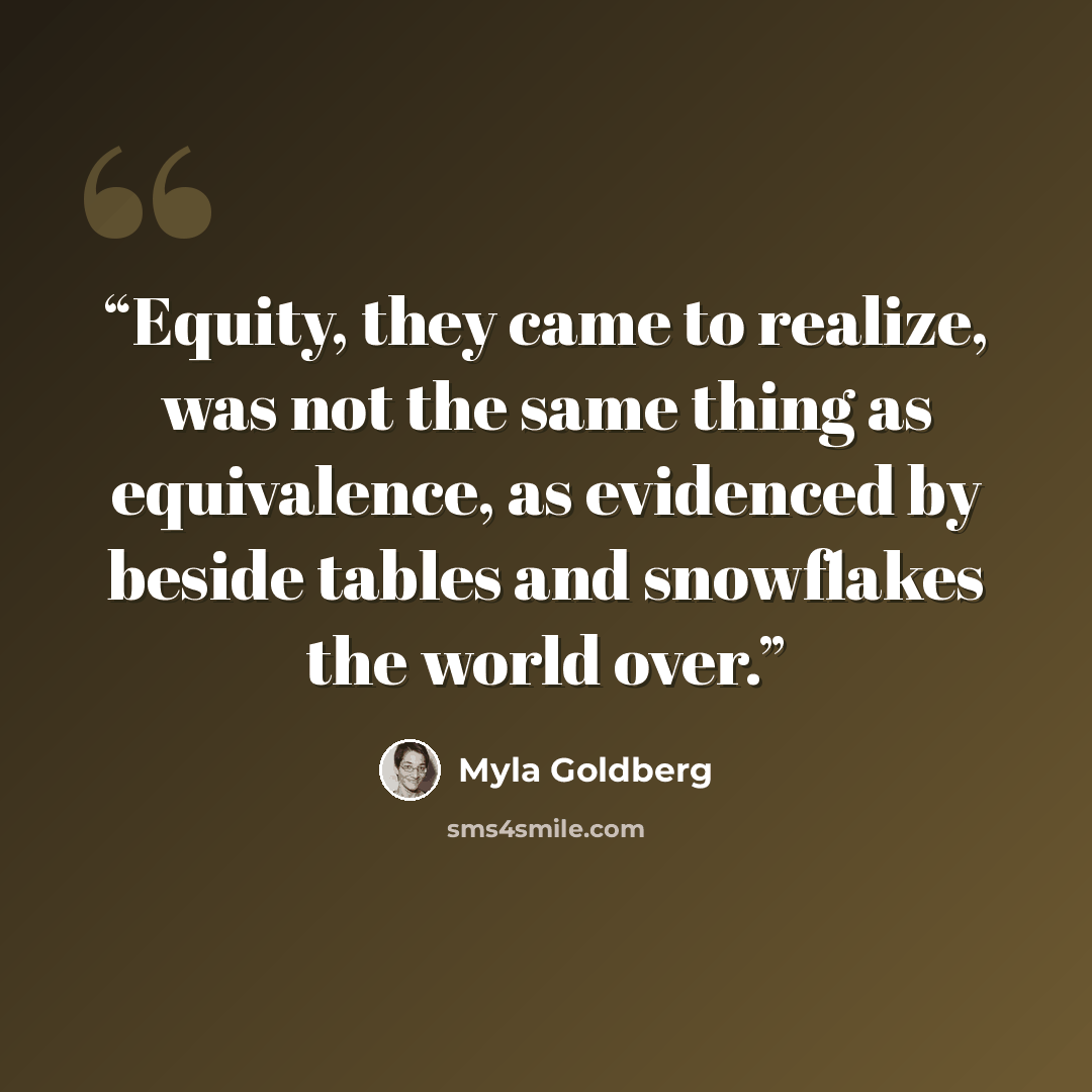 “Equity, they came to realize, was not the same thing as equivalence, as evidenced by beside tables and snowflakes the world over.” quote by Myla Goldberg