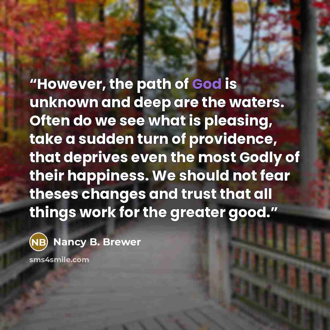 “However, the path of God is unknown and deep are the waters. Often do we see what is pleasing, take a sudden turn of providence, that deprives even the most Godly of their happiness. We should not fear theses changes and trust that all things work for the greater good.” quote by Nancy B. Brewer