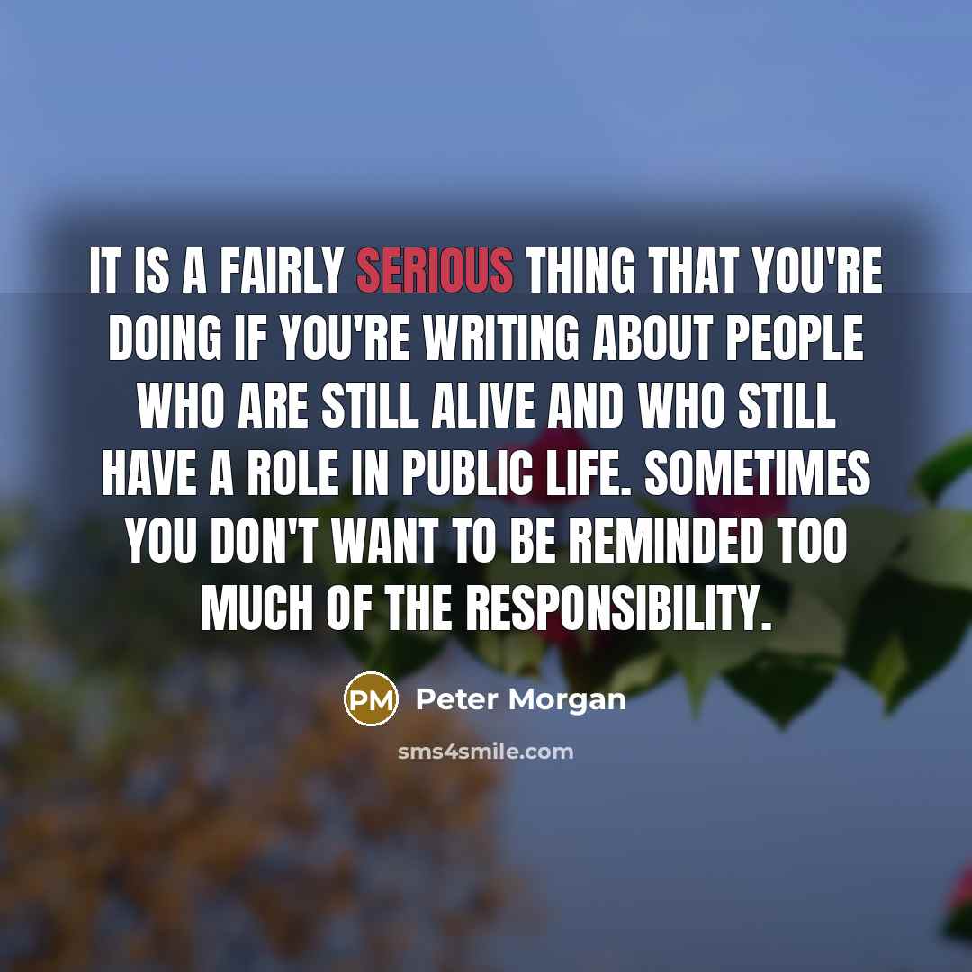 “It is a fairly serious thing that you're doing if you're writing about people who are still alive and who still have a role in public life. Sometimes you don't want to be reminded too much of the responsibility.” quote by Peter Morgan