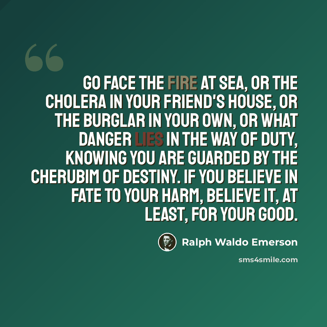 “Go face the fire at sea, or the cholera in your friend's house, or the burglar in your own, or what danger lies in the way of duty, knowing you are guarded by the cherubim of Destiny. If you believe in Fate to your harm, believe it, at least, for your good.” quote by Ralph Waldo Emerson