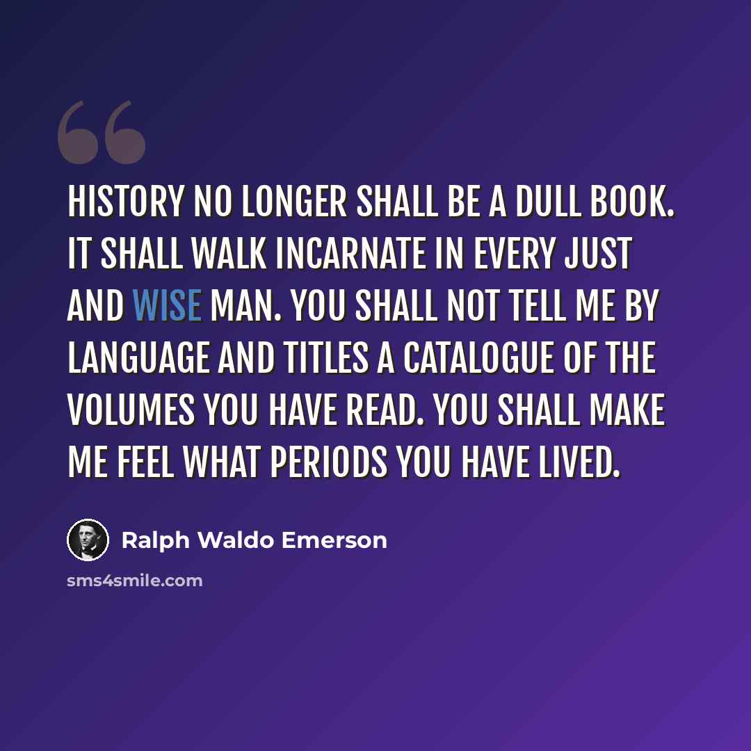 “History no longer shall be a dull book. It shall walk incarnate in every just and wise man. You shall not tell me by language and titles a catalogue of the volumes you have read. You shall make me feel what periods you have lived.” quote by Ralph Waldo Emerson