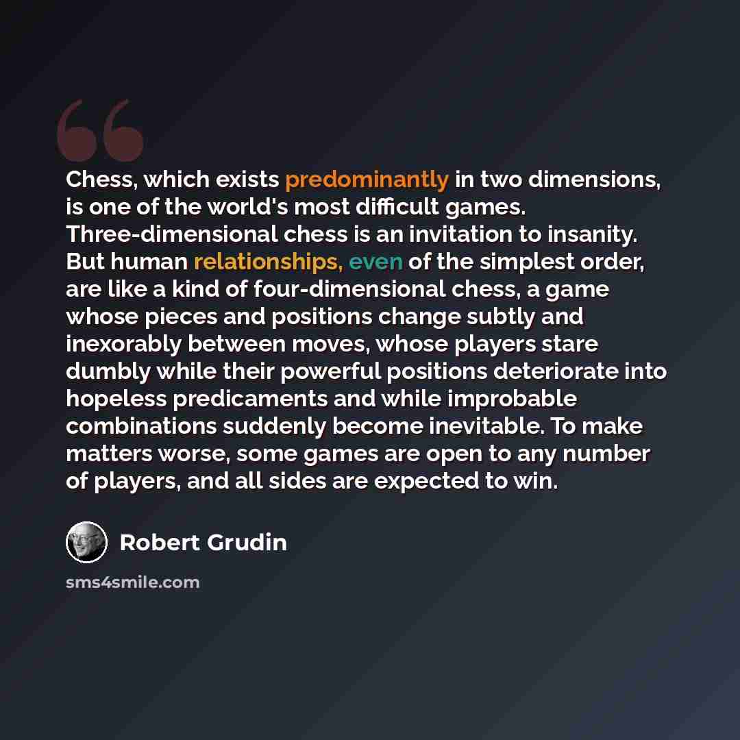 “Chess, which exists predominantly in two dimensions, is one of the world's most difficult games. Three-dimensional chess is an invitation to insanity. But human relationships, even of the simplest order, are like a kind of four-dimensional chess, a game whose pieces and positions change subtly and…” quote by Robert Grudin