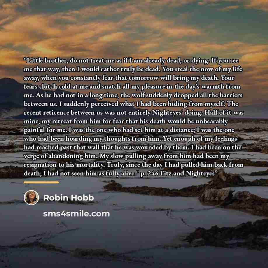 “Little brother, do not treat me as if I am already dead, or dying. If you see me that way, then I would rather truly be dead. You steal the now of my life away, when you constantly fear that tomorrow will bring my death. Your fears clutch cold at me and snatch all my pleasure in the day's warmth…” quote by Robin Hobb