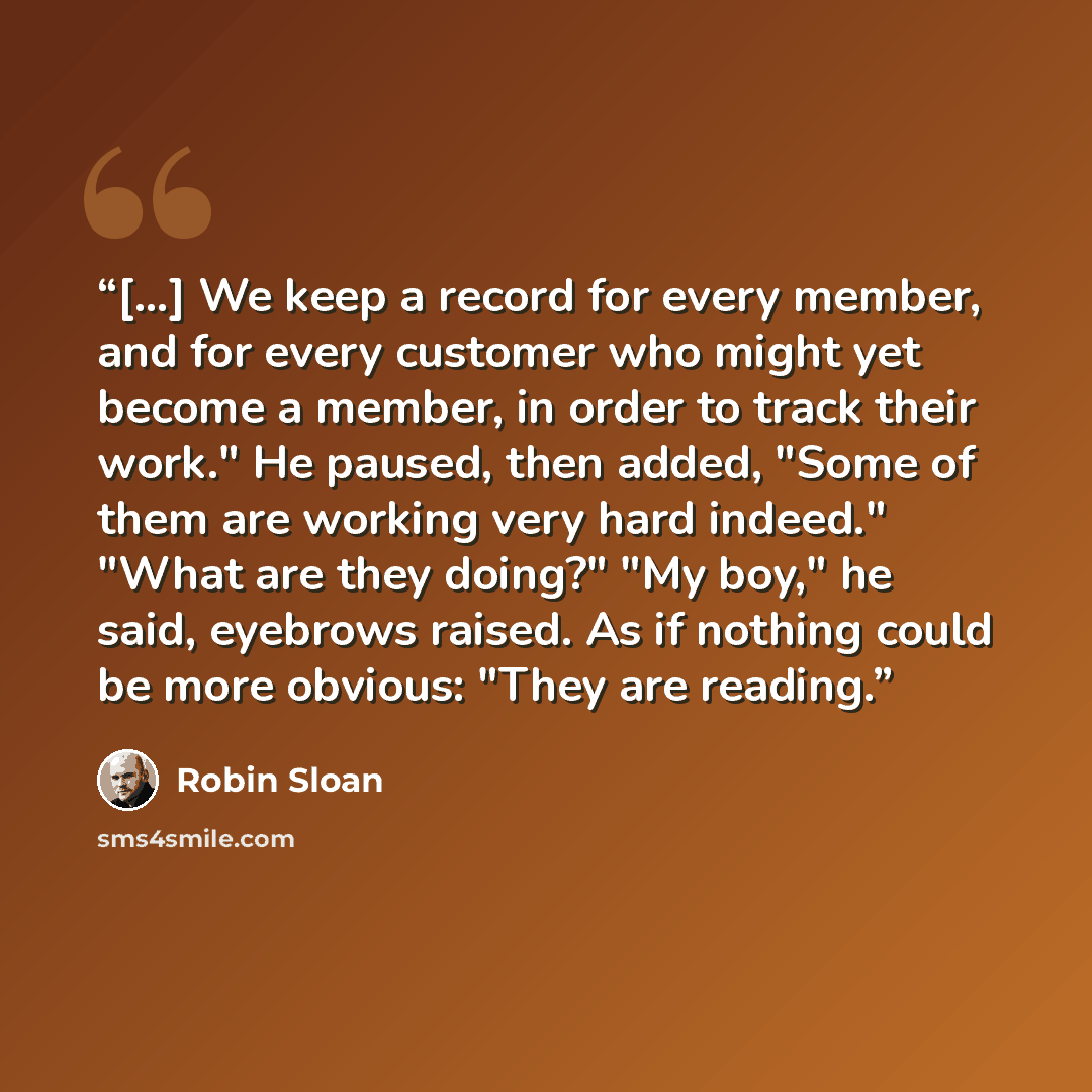 “[...] We keep a record for every member, and for every customer who might yet become a member, in order to track their work." He paused, then added, "Some of them are working very hard indeed." "What are they doing?" "My boy," he said, eyebrows raised. As if nothing could be more obvious: "They…” quote by Robin Sloan