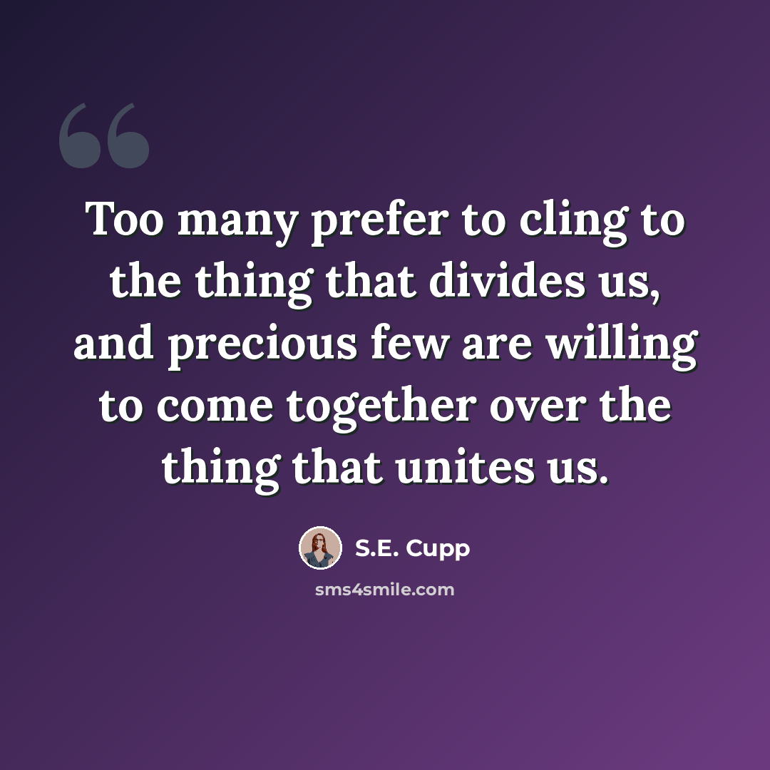 “Too many prefer to cling to the thing that divides us, and precious few are willing to come together over the thing that unites us.” quote by S.E. Cupp