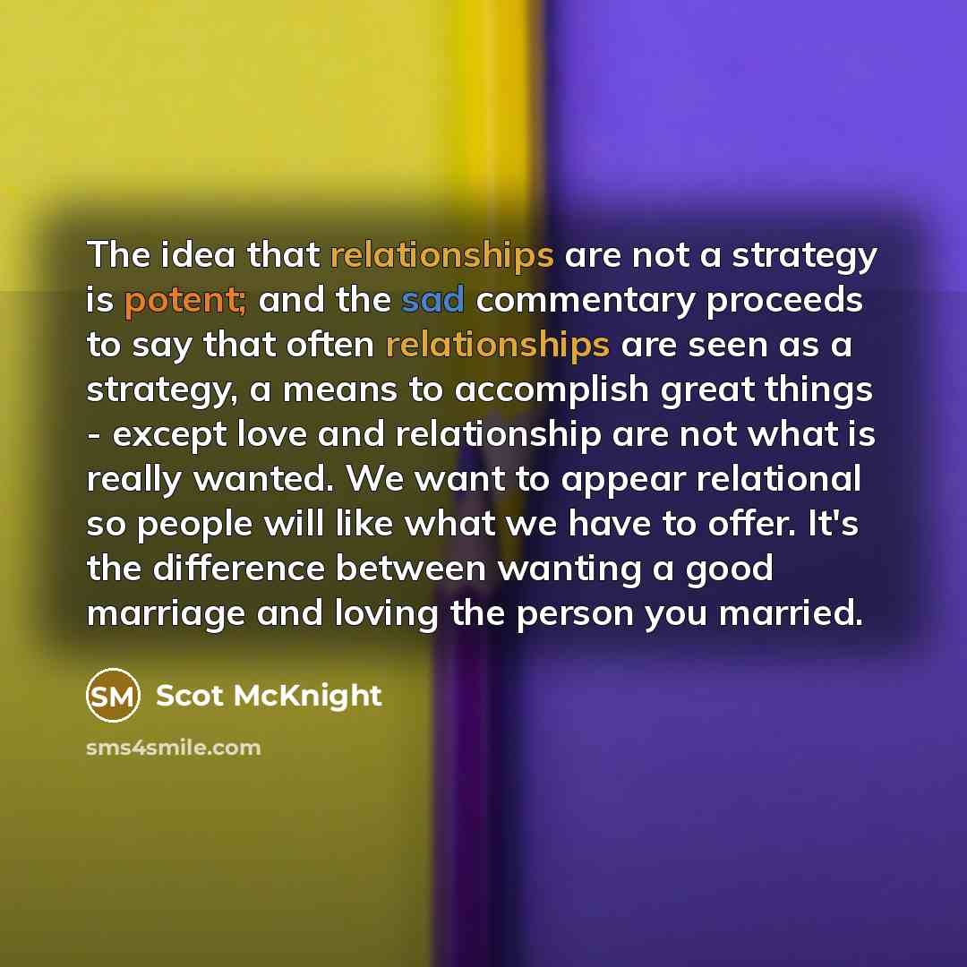“The idea that relationships are not a strategy is potent; and the sad commentary proceeds to say that often relationships are seen as a strategy, a means to accomplish great things - except love and relationship are not what is really wanted. We want to appear relational so people will like what…” quote by Scot McKnight