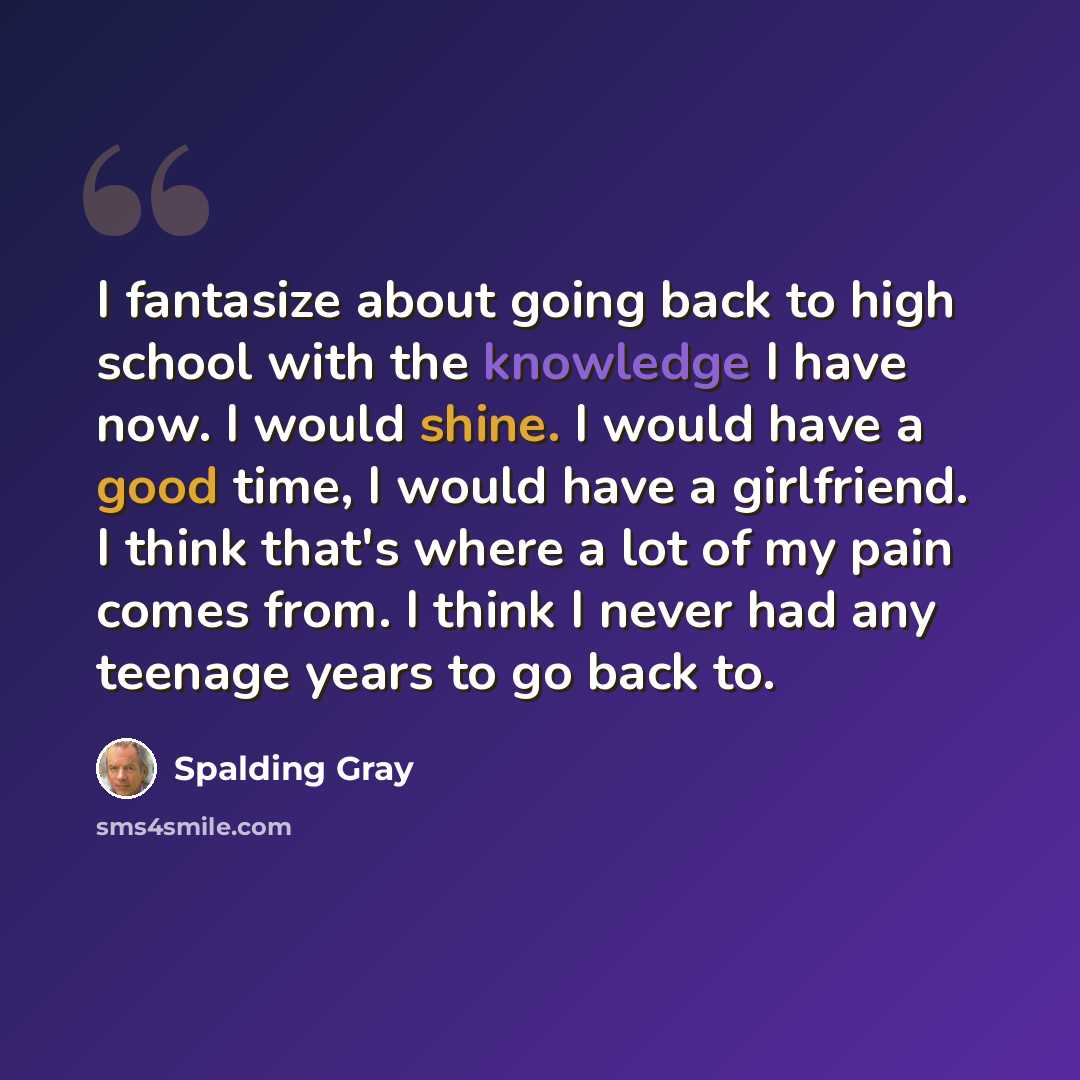“I fantasize about going back to high school with the knowledge I have now. I would shine. I would have a good time, I would have a girlfriend. I think that's where a lot of my pain comes from. I think I never had any teenage years to go back to.” quote by Spalding Gray