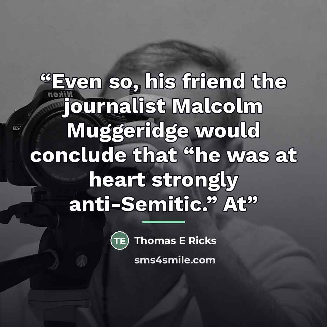 “Even so, his friend the journalist Malcolm Muggeridge would conclude that “he was at heart strongly anti-Semitic.” At” quote by Thomas E Ricks