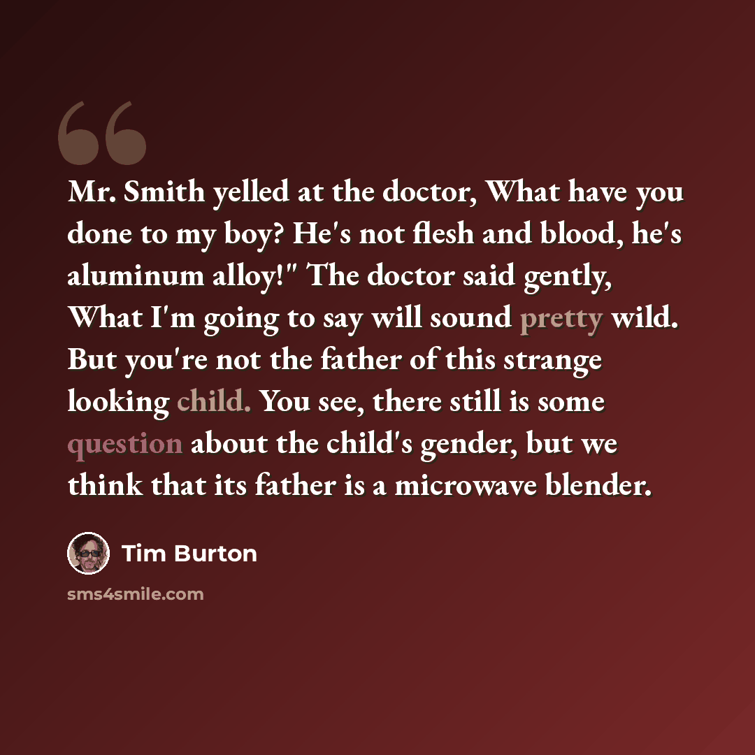 “Mr. Smith yelled at the doctor, What have you done to my boy? He's not flesh and blood, he's aluminum alloy!" The doctor said gently, What I'm going to say will sound pretty wild. But you're not the father of this strange looking child. You see, there still is some question about the child's…” quote by Tim Burton