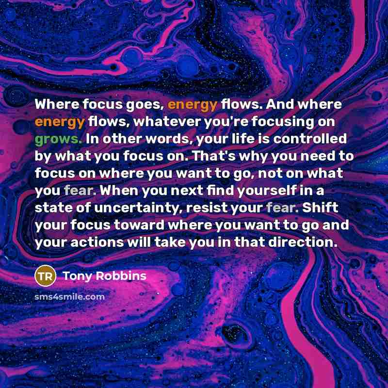 “Where focus goes, energy flows. And where energy flows, whatever you're focusing on grows. In other words, your life is controlled by what you focus on. That's why you need to focus on where you want to go, not on what you fear. When you next find yourself in a state of uncertainty, resist your…” quote by Tony Robbins