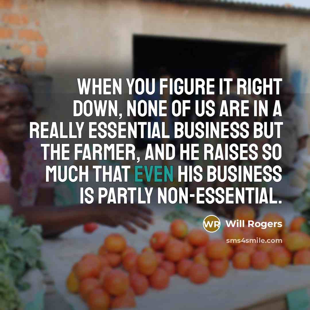 “When you figure it right down, none of us are in a really essential business but the farmer, and he raises so much that even his business is partly non-essential.” quote by Will Rogers