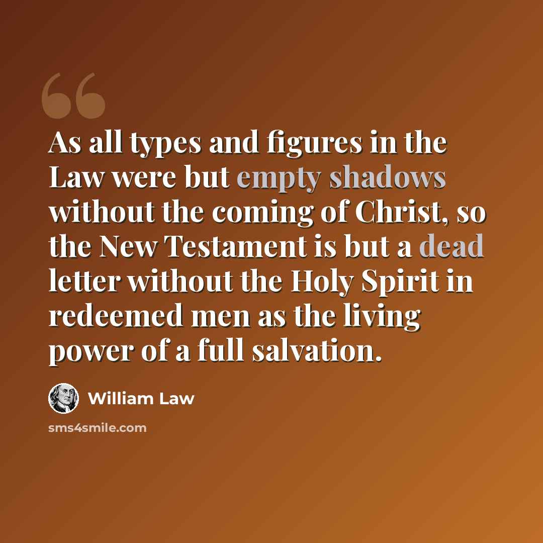 “As all types and figures in the Law were but empty shadows without the coming of Christ, so the New Testament is but a dead letter without the Holy Spirit in redeemed men as the living power of a full salvation.” quote by William Law