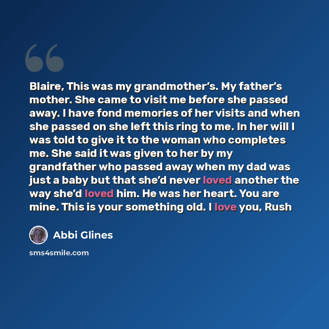“Blaire, This was my grandmother’s. My father’s mother. She came to visit me before she passed away. I have fond memories of her visits and when she passed on she left this ring to me. In her will I was told to give it to the woman who completes me. She said it was given to her by my grandfather…” quote by Abbi Glines