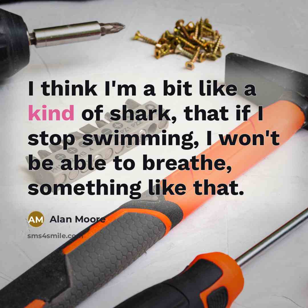 “I think I'm a bit like a kind of shark, that if I stop swimming, I won't be able to breathe, something like that.” quote by Alan Moore