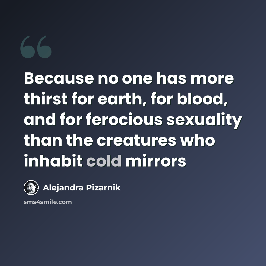 “Because no one has more thirst for earth, for blood, and for ferocious sexuality than the creatures who inhabit cold mirrors” quote by Alejandra Pizarnik