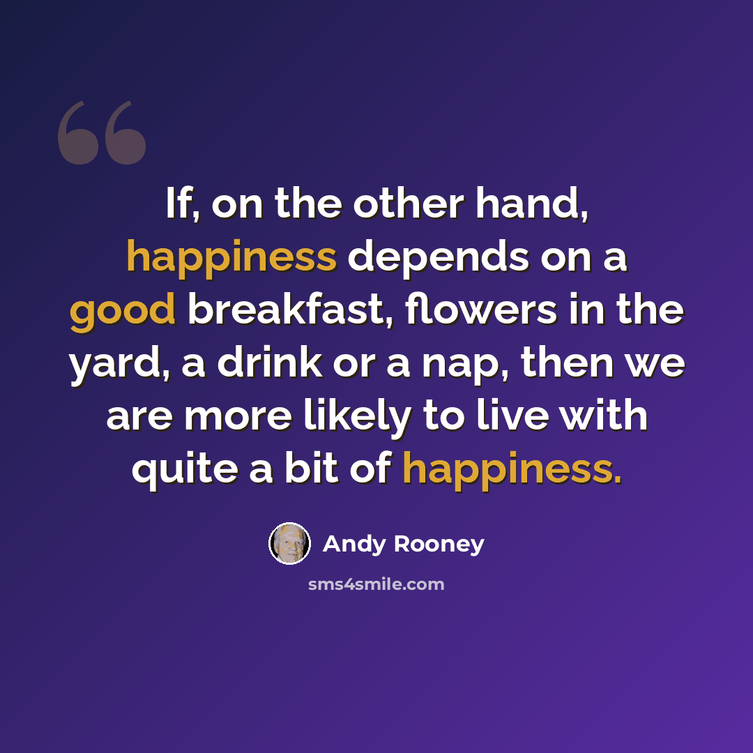 “If, on the other hand, happiness depends on a good breakfast, flowers in the yard, a drink or a nap, then we are more likely to live with quite a bit of happiness.” quote by Andy Rooney