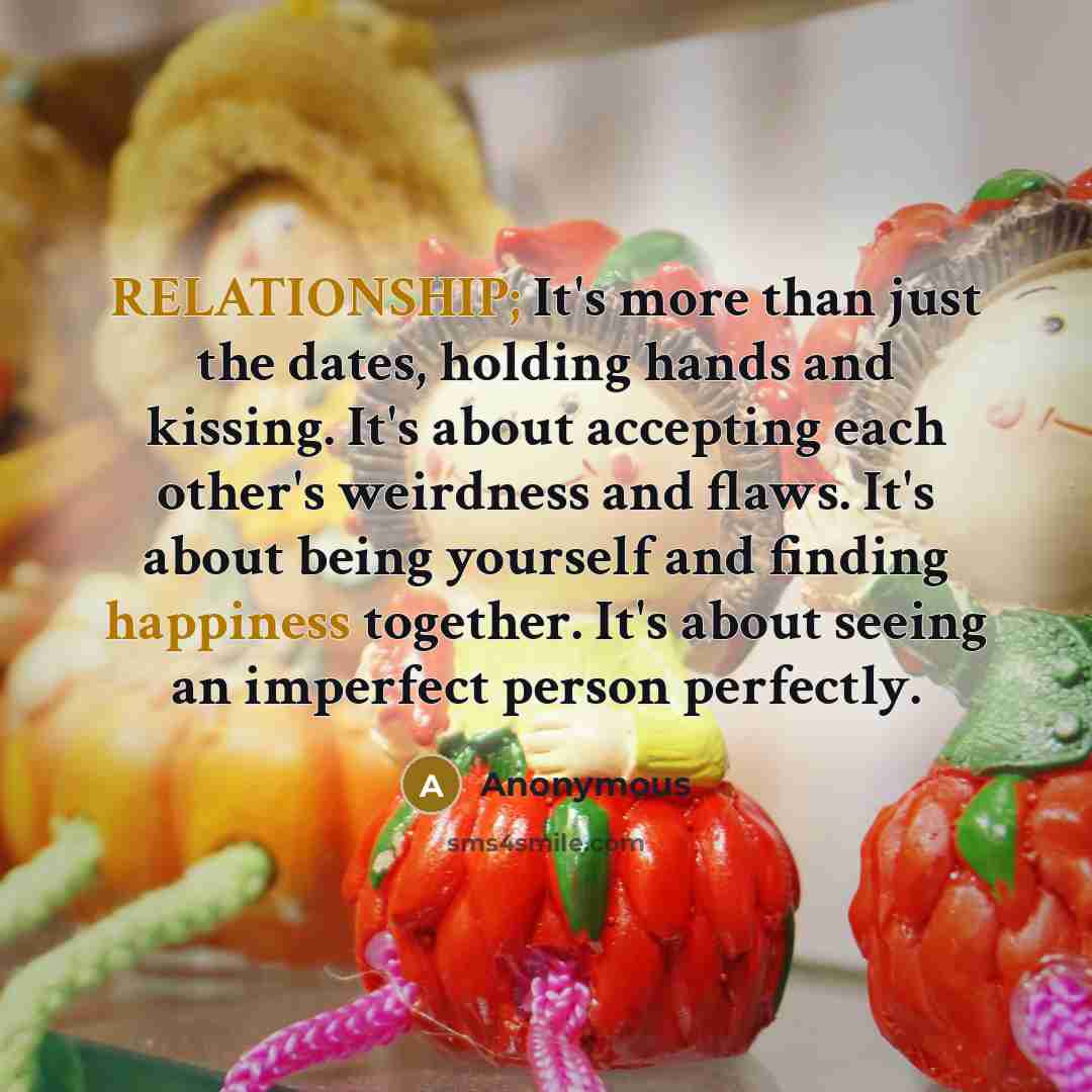“RELATIONSHIP; It's more than just the dates, holding hands and kissing. It's about accepting each other's weirdness and flaws. It's about being yourself and finding happiness together. It's about seeing an imperfect person perfectly.” quote by Anonymous