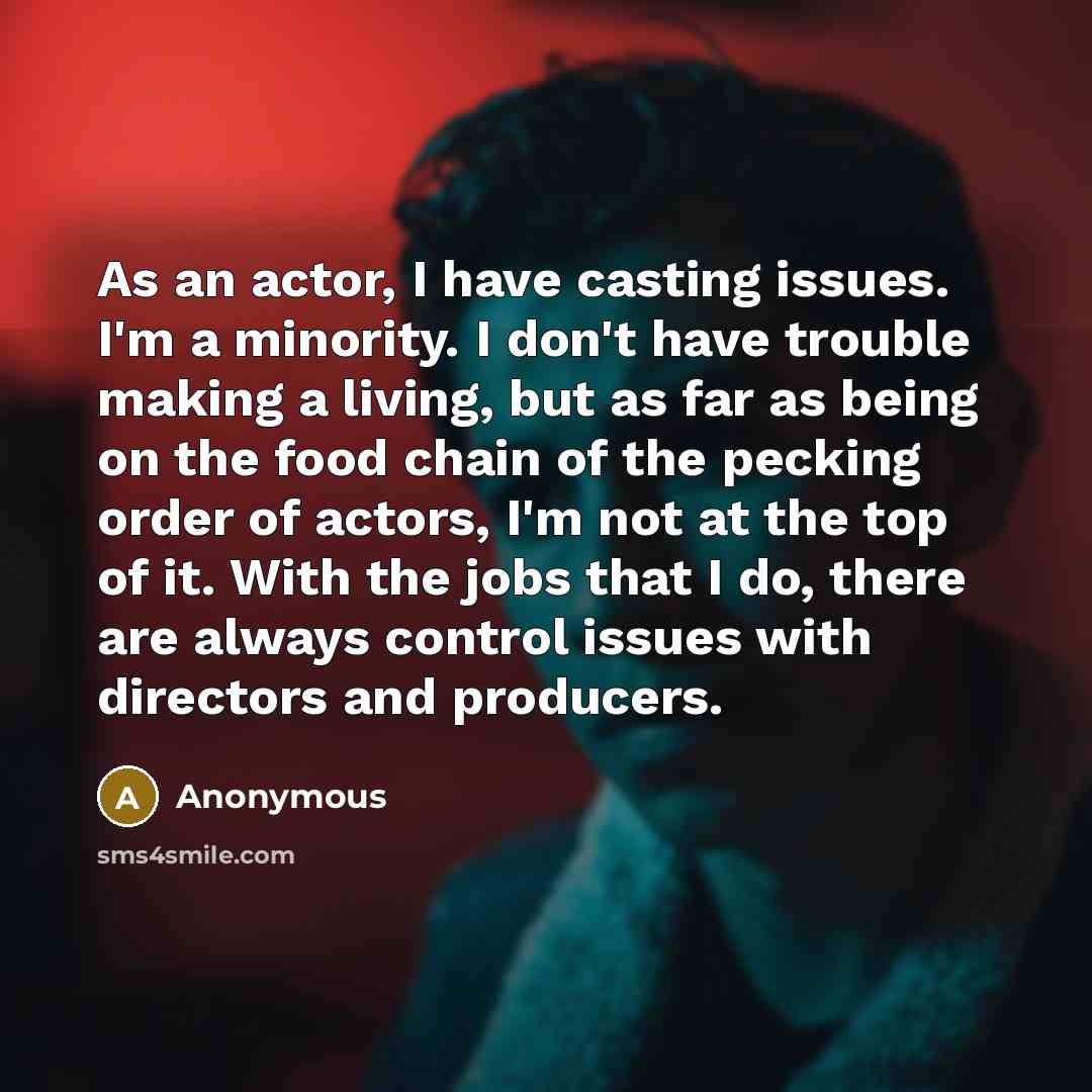 “As an actor, I have casting issues. I'm a minority. I don't have trouble making a living, but as far as being on the food chain of the pecking order of actors, I'm not at the top of it. With the jobs that I do, there are always control issues with directors and producers.” quote by Anonymous