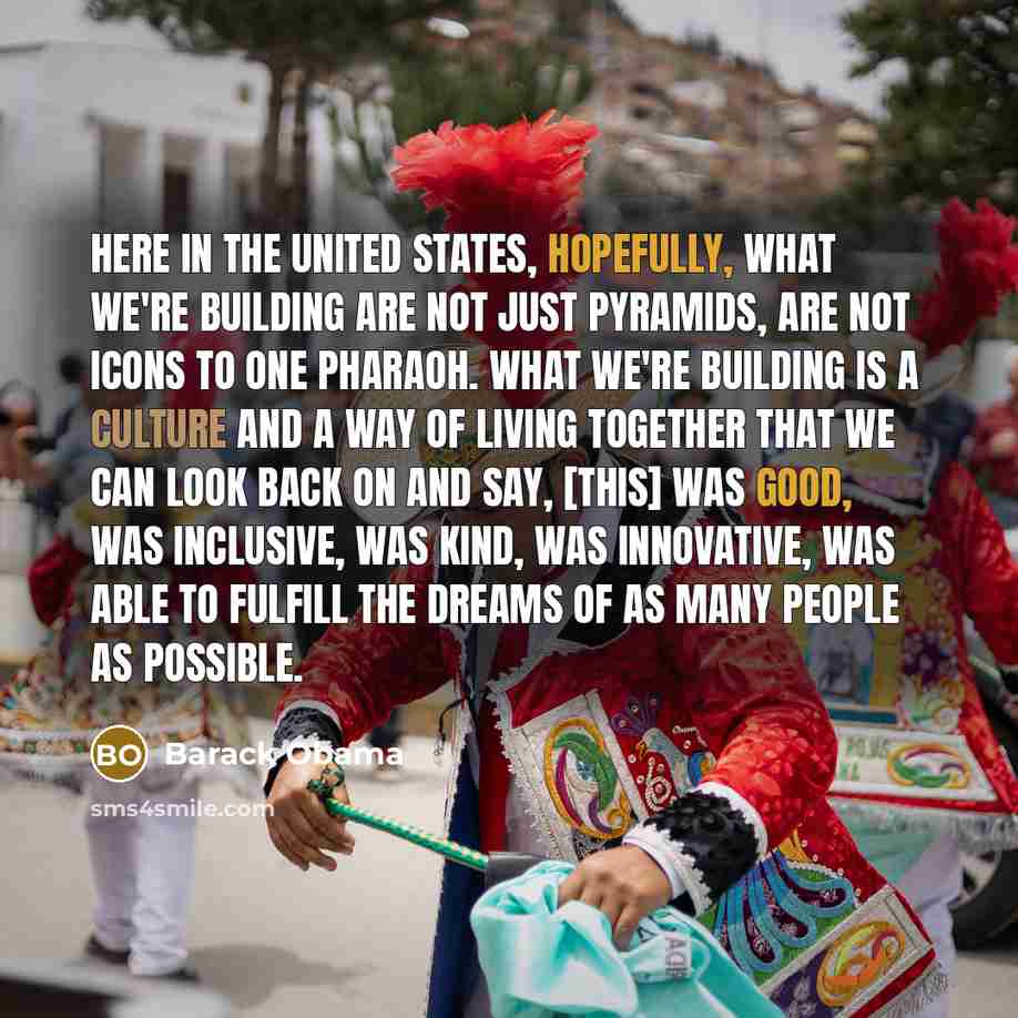 “Here in the United States, hopefully, what we're building are not just pyramids, are not icons to one pharaoh. What we're building is a culture and a way of living together that we can look back on and say, [This] was good, was inclusive, was kind, was innovative, was able to fulfill the dreams of…” quote by Barack Obama