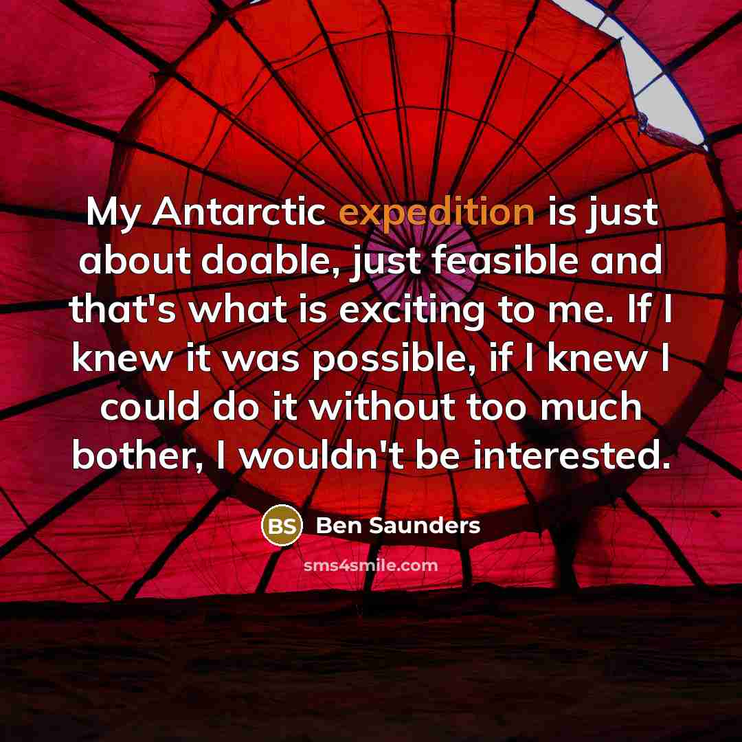 “My Antarctic expedition is just about doable, just feasible and that's what is exciting to me. If I knew it was possible, if I knew I could do it without too much bother, I wouldn't be interested.” quote by Ben Saunders