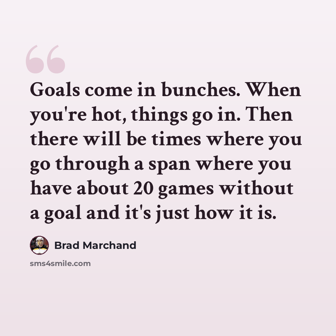“Goals come in bunches. When you're hot, things go in. Then there will be times where you go through a span where you have about 20 games without a goal and it's just how it is.” quote by Brad Marchand