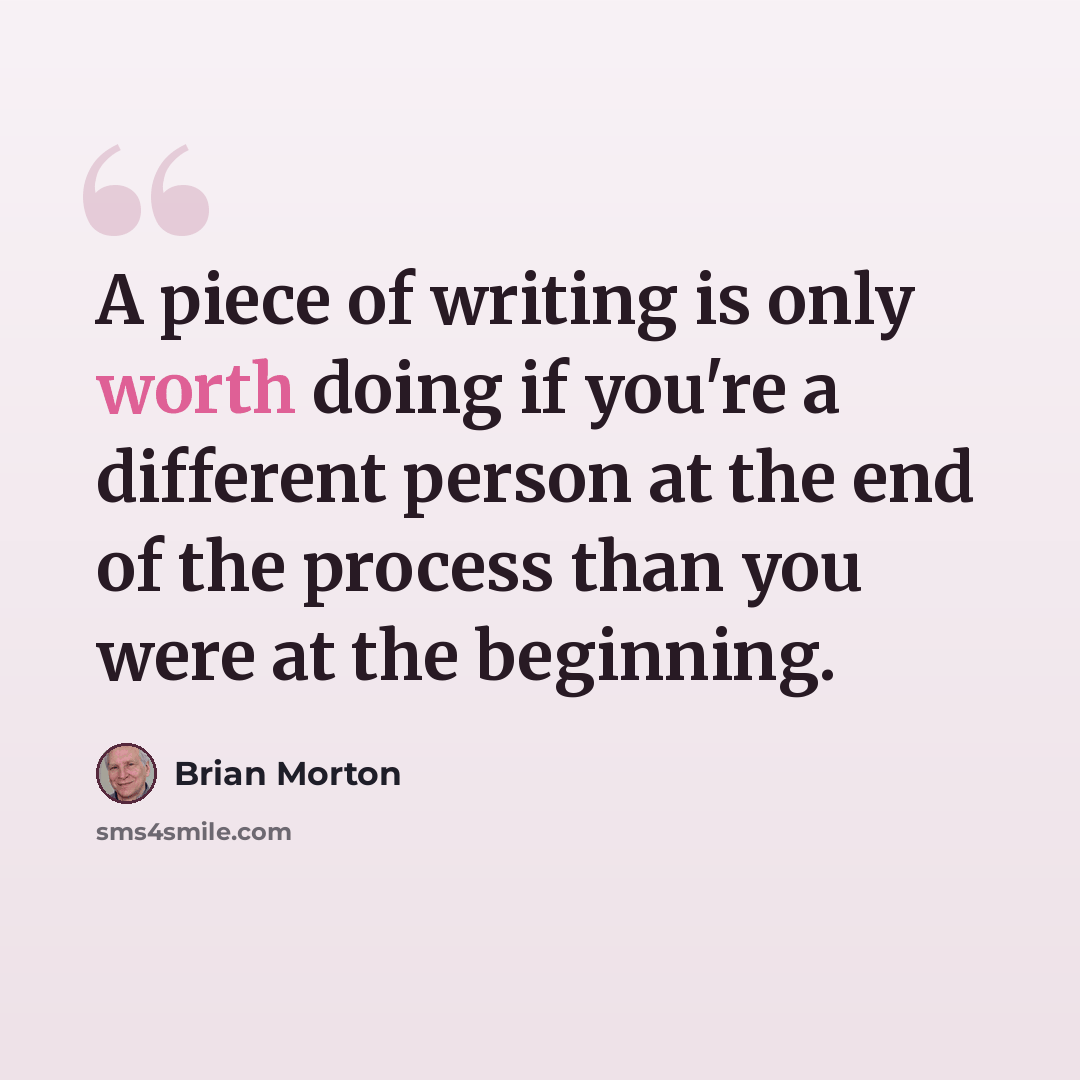 “A piece of writing is only worth doing if you're a different person at the end of the process than you were at the beginning.” quote by Brian Morton