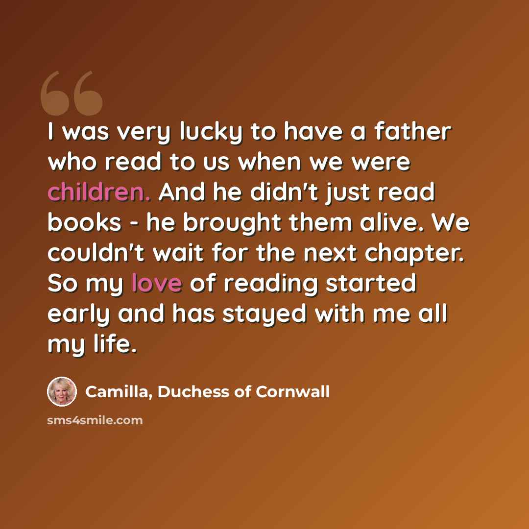 “I was very lucky to have a father who read to us when we were children. And he didn't just read books - he brought them alive. We couldn't wait for the next chapter. So my love of reading started early and has stayed with me all my life.” quote by Camilla, Duchess of Cornwall