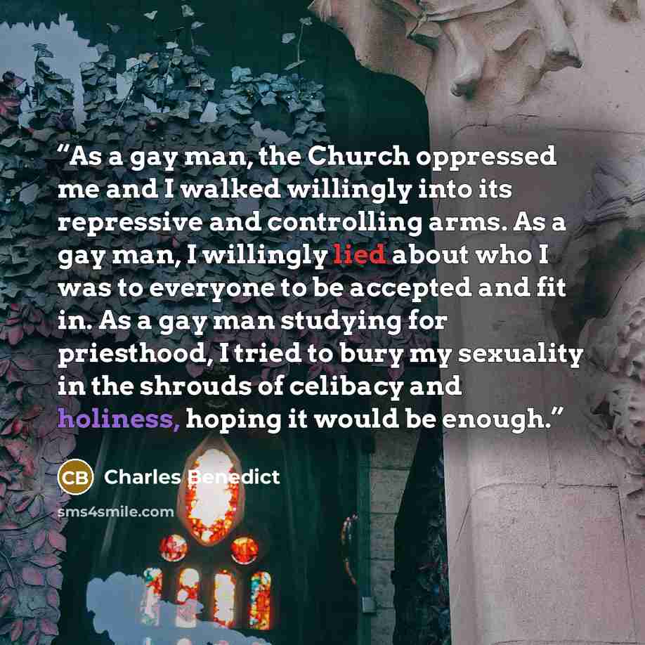 “As a gay man, the Church oppressed me and I walked willingly into its repressive and controlling arms. As a gay man, I willingly lied about who I was to everyone to be accepted and fit in. As a gay man studying for priesthood, I tried to bury my sexuality in the shrouds of celibacy and holiness…” quote by Charles Benedict