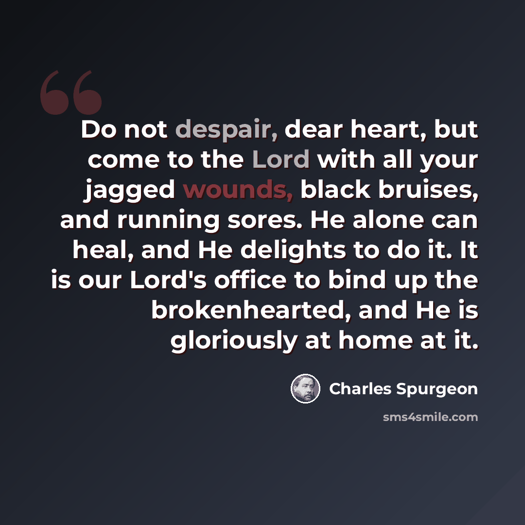 “Do not despair, dear heart, but come to the Lord with all your jagged wounds, black bruises, and running sores. He alone can heal, and He delights to do it. It is our Lord's office to bind up the brokenhearted, and He is gloriously at home at it.” quote by Charles Spurgeon